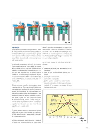 49
Fig. 3.4
Pré-ignição
A pré-ignição provoca a queima da mistura antes
do tempo normal de combustão (muito cedo), ao
contrário da detonação que a atrasa. A pré-ignição
ocorre quando a mistura ar/combustível é queimada
por um fonte não controlada antes de ser ignizada
pela faísca da vela.
A pré-ignição pode destruir um motor em minutos.
Ela provoca uma reação muito rápida da mistura
ar/combustível, porque cria duas frentes de cha-
ma sendo queimadas simultaneamente (Fig. 3.4).
Isto gera altas temperaturas, às vezes acima de
2.200ºC, e, ao mesmo tempo, as pressões de pico
são aproximadamente o dobro (cerca de 8.200 kPa
contra 4.100 kPa) das pressões da combustão nor-
mal (Fig. 3.5).
O instante dessas pressões de pico agrava ainda
mais o problema. Como a mistura foi queimada
prematuramente, a pressão de pico é normalmente
atingida um pouco antes do PMS. Isso deixa me-
nos espaço para os gases em combustão, o que
aumenta as pressões de pico. Entretanto, o pistão
está sendo forçado para cima contra uma chama
do tipo “maçarico”. E, embora o pistão esteja pró-
ximo do PMS, as paredes do cilindro ficam pouco
expostas havendo assim uma área menor da sua
superfície para troca de calor.
À medida que a temperatura das peças se eleva, a
pré-ignição começa a ocorrer cada vez mais cedo
no ciclo, adiantando-se à faísca da vela e diminuin-
do a potência do motor.
No caso de motores monocilíndricos, a potência
iria diminuindo progressivamente até que o motor
viesse a parar. Nos multicilíndricos, os outros cilin-
dros mantêm o motor em movimento o que acaba
causando a falha do cilindro com pré-ignição. Nor-
malmente, as excessivas pressões e temperaturas
resultantes da pré-ignição chegam a ocasionar até
um furo no topo do pistão.
As principais causas de ocorrência da pré-igni-
ção são:
depósitos de carvão que permanecem incan-
descentes;
velas de tipo excessivamente quente para o
motor;
detonação e suas causas;
combustível inadequado;
pontos quentes nas câmaras de combustão;
cabos de vela de dois cilindros adjacentes sepa-
rados de 90º na rotação, e um a seguir do outro
na ordem de ignição.
Fig. 3.5
 
