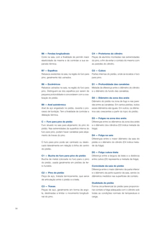 56
B6 — Fendas longitudinais
Corte na saia, com a finalidade de permitir maior
elasticidade da mesma e de controlar a sua ex-
pansão térmica.
B7 — Espelhos
Rebaixos existentes na saia, na região do furo para
pino, geralmente não usinados.
B8 — Excêntricos
Rebaixos usinados na saia, na região do furo para
pino. Distinguem-se dos espelhos por serem de
pequena profundidade e concordarem com a ova-
lização do pistão.
B9 — Anel autotérmico
Anel de aço engastado no pistão, durante o pro-
cesso de fundição. Tem a finalidade de controlar a
dilatação térmica.
C — Furo para pino do pistão
Furo situado na saia para alojamento do pino do
pistão. Nas extremidades da superfície interna do
furo para pino, podem haver canaletas para aloja-
mento de travas do pino.
O furo para pino pode ser centrado ou deslo-
cado lateralmente em relação à linha de centro
do pistão.
C1 — Bucha do furo para pino do pistão
Bucha de metal colocada no furo para o pino
do pistão, usada geralmente em pistões de fer-
ro fundido.
C2 — Pino do pistão
Peça de aço, tratada termicamente, que serve
de articulação entre o pistão e a biela.
C3 — Travas
Peças de aço, geralmente em forma de argo-
la, destinadas a limitar o movimento longitudi-
nal do pino.
C4 — Protetores do cilindro
Peças de alumínio montadas nas extremidades
do pino, a fim de evitar o contato do mesmo com
as paredes do cilindro.
C5 — Cubos
Partes internas do pistão, onde se localiza o furo
para pino.
D1 — Profundidade das canaletas
Metade da diferença entre o diâmetro do cilindro
e o diâmetro do fundo das canaletas.
D2 — Diâmetro da zona dos anéis
Diâmetro do pistão na zona de fogo e nas pare-
des entre as canaletas. Em certos pistões, todos
esses diâmetros são iguais. Em outros, os diâme-
tros são crescentes a partir do topo do pistão.
D3 — Folgas na zona dos anéis
Diferenças entre os diâmetros da zona dos anéis
e o diâmetro dos cilindros (D3 indica metade da
folga).
D4 — Folga na saia
Diferenças entre o maior diâmetro da saia do
pistão e o diâmetro do cilindro (D4 indica meta-
de da folga).
D5 — Folga cubos-biela
Diferença entre a largura da biela e a distância
entre cubos (D5 representa a metade da folga).
Conicidade da saia do pistão
Diferença entre o maior diâmetro da parte inferior
e o diâmetro da parte superior da saia, sendo os
diâmetros medidos nas superfícies de contato.
Ovalidade do pistão
Forma circunferencial do pistão para proporcio-
nar contato e folga adequada com o cilindro sob
todas as condições normais de temperatura e
carga.
 