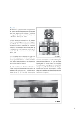 59
Materiais
Atualmente, as ligas mais usadas para pistões são
as ligas de alumínio-silício e alumínio-cobre. Pelas
suas boas características mecânicas e resistência
ao desgaste, são as ligas de alumínio-silício as mais
utilizadas na fabricação de pistões.
A típica representante deste grupo de ligas é a
ML-124, cuja aplicação é extremamente ampla e
diversificada. Nos casos em que o desempenho
esperado do pistão é dependente de uma maior
resistência ao desgaste ou de reduzidas folgas de
montagem, recorre-se às ligas com teores mais al-
tos de silício. Para estes casos, uma das opções
é a ML-138.
Uma conciliação de características com proprieda-
des mecânicas superiores é obtida pelo forjamen-
to das ligas. Pistões forjados suportam condições
mais severas de funcionamento e são empregados
em motores de serviço pesado.
Quando a resistência em altas temperaturas for re-
quisito imprescindível, a alternativa é recorrer às de
alumínio-cobre, como a liga ML-Y. Opções interme-
diárias são as ML-132 e ML-332. Características
Fig. 4.3.2
Fig. 4.3.3
especiais de resistência e excelente homogenei-
dade microestrutural fazem das ligas AMS aque-
las reservadas aos pistões forjados dos motores de
aviões. Os fatores mais importantes na escolha de
uma liga para pistão são: coeficiente de dilatação,
resistência ao desgaste, peso específico ou densi-
dade, além, naturalmente, da resistência mecânica,
especialmente a quente.
 