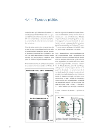 64
Existem muitos tipos diferentes de motores: Ci-
clo Otto e Ciclo Diesel arrefecidos a ar ou a água,
com diâmetros de cilindros variando de 30 mm a
500 mm, monocilíndricos e pluricilíndricos. Portan-
to, um único tipo de pistão não é conveniente a to-
dos os motores.
O tipo de pistão mais primitivo, e mais simples, é o
da saia lisa, sem cortes. Exigia folga grande, a fim
de evitar possível engripamento por não apresen-
tar nenhuma compensação para sua dilatação. Seu
uso ficou restrito aos motores que exigiam pistões
robustos, para serviços pesados, caminhões, onde
podia ser admitido um pistão mais barulhento.
A necessidade de reduzir as folgas de operação
levou ao aparecimento dos pistões com fendas. A
4.4 — Tipos de pistões
fenda ao longo da circunferência do pistão, entre a
zona dos anéis e a saia, destina-se a reduzir o fluxo
de calor para a saia, controlando a sua dilatação,
enquanto a fenda ou fendas longitudinais se des-
tinam a garantir uma certa elasticidade da saia e
também controlar a sua expansão. Conforme o as-
pecto, temos os pistões com fenda em “U”, ou em
“T”, como mostram as Figuras 4.4.1 e 4.4.2. Este é
um tipo de pistão praticamente fora de uso.
Com o desenvolvimento dos motores exigindo fol-
gas cada vez menores, surgiu a necessidade de se
criar novas formas de controlar a dilatação térmica.
Então foi idealizada uma chapa de aço de baixo car-
bono, engastada numa parede de alumínio, atuan-
do como um par bimetálico, devido aos coeficien-
tes de dilatação diferentes, curvando-se em função
da temperatura conforme se pode observar na Fi-
gura 4.4.3. O resultado é um aumento menor da di-
mensão longitudinal do conjunto. Incorporando este
princípio à construção dos pistões, foram obtidos os
pistões de dilatação controlada, conhecidos como
autotérmicos, em que a variação da folga entre o
motor operando sem carga até a plena carga pode
ser sensivelmente reduzida. Este tipo de pistão apa-
rece nas Figuras 4.4.4, 4.4.5 e 4.4.6. Na Figura
4.4.7 vemos diversos tipos de chapas autotérmicas.
O pistão autotérmico atualmente é o tipo mais uti-
lizado.
Fig. 4.4.2
Fig. 4.4.3
PISTÃO COM FENDA EM “T”
Fig. 4.4.1
PISTÃO COM FENDA EM “U” (INVERTIDO)
 