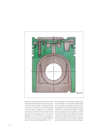 68
Quando as solicitações térmicas atingem níveis
não admissíveis em pistões dos tipos que já fo-
ram mencionados, podem-se empregar pistões
compostos ou montados, cujo corpo é de liga de
alumínio fundido ou forjado com uma cabeça de
aço forjado ou de ferro fundido nodular. Ambas
as partes são conectadas entre si por meio de
parafusos ou outros elementos rosqueados e,
entre elas, forma-se um tipo de galeria pela qual
circula o óleo para refrigeração (Fig. 4.4.13).
As modernas técnicas de fundição começam nova-
mente a viabilizar o uso dos pistões de ferro fundido
que, com paredes bem delgadas e arranjos estrutu-
rais, equiparam-se em peso aos pistões compostos
utilizados em motores de altas cargas. Da mesma
forma, os pequenos motores a gasolina ou a álcool
que procuram otimizar o aproveitamento energéti-
co através da redução das massas de seus com-
ponentes e redução do atrito, voltam a viabilizar o
uso dos pistões em liga de alumínio de configura-
Fig. 4.4.13
 