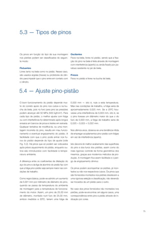 75
Os pinos em função do tipo de sua montagem
nos pistões podem ser classificados do seguin-
te modo:
Flutuantes
Livres tanto na biela como no pistão. Nesse caso,
são usados argolas (travas) ou protetores de cilin-
dro para impedir que o pino entre em contato com
o cilindro.
5.3 — Tipos de pinos
Oscilantes
Fixos na biela, livres no pistão, sendo que a fixa-
ção do pino na biela é feita através de montagem
com interferência (aperto) ou ainda fixado por pa-
rafuso existente no pé de biela.
Presos
Fixos no pistão e livres na bucha de biela.
5.4 — Ajuste pino-pistão
O bom funcionamento do pistão depende mui-
to do correto apoio do pino nos cubos e na bu-
cha da biela, pois no furo para pino as pressões
podem alcançar até 50 MPa (500 kgf/cm2
). Para
cada tipo de pistão, o melhor ajuste com folga
ou com interferência foi determinado após longos
ensaios em bancos de prova e testes em estrada.
Qualquer tentativa de modificá-la, ou uma mon-
tagem incorreta do pino, resulta em mau funcio-
namento e eventual engripamento do pistão. A
facilidade com que o pino pode entrar nos fu-
ros do pistão depende do tipo de ajuste (vide
Fig. 5.2). Há pinos que só podem ser colocados
após prévio aquecimento do pistão, enquanto ou-
tros são introduzidos com facilidade à tempe-
ratura ambiente.
A diferença entre os coeficientes de dilatação do
aço do pino e da liga de alumínio do pistão faz com
que a folga pino-pistão seja sempre maior nas con-
dições de trabalho.
Como regra básica, pode-se admitir um aumento
de 0,001 mm por milímetro de diâmetro do pino,
quando se passa da temperatura do ambiente
de montagem para a temperatura de funciona-
mento do motor. Assim, um pino de 25,00 mm
de diâmetro, montado num furo de 25,00 mm,
ambos medidos a 20ºC, teriam uma folga de
0,000 mm — isto é, nula a esta temperatura.
Mas nas condições de trabalho, a folga seria de
aproximadamente 0,025 mm. Se a 20ºC hou-
vesse uma interferência de 0,003 mm, isto é, se
o pino tivesse um diâmetro maior do que o do
furo de 0,003 mm, a folga de trabalho seria de
0,025 – 0,003 = 0,022 mm.
Nos últimos anos, observa-se uma tendência nítida
de empregar acoplamentos pino-pistão com folgas
em vez de interferência (aperto).
Isto decorre do melhor acabamento das superfícies
do pino e dos furos dos pistões, assim como do
mais rigoroso controle da forma geométrica dos
mesmos, graças aos modernos métodos de pro-
dução. A montagem fica assim facilitada e o peri-
go de engripamento diminui.
Os pinos podem acompanhar os pistões, já mon-
tados ou não nos respectivos cubos. Os pinos que
são fornecidos montados nos pistões obedecem a
uma rigorosa seleção e classificação, não devendo
ser trocados de um pistão para o outro.
No caso dos pinos fornecidos não montados nos
pistões, pode-se encontrar, em alguns casos, uma
correspondência entre pino e pistão através de in-
dicação por cores.
 