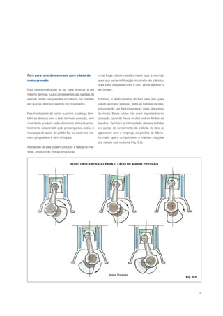 79
FURO DESCENTRADO PARA O LADO DE MAIOR PRESSÃO
Fig. 5.5
Furo para pino descentrado para o lado de
maior pressão
Esta descentralização se faz para diminuir, e até
mesmo eliminar, ruídos provenientes das batidas da
saia do pistão nas paredes do cilindro, no instante
em que se alterna o sentido do movimento.
Nas imediações do ponto superior, a cabeça tam-
bém se desloca para o lado de maior pressão, sem
no entanto produzir ruído, devido ao efeito de amor-
tecimento ocasionado pela presença dos anéis. A
mudança de apoio do pistão faz-se assim de ma-
neira progressiva e sem choques.
As batidas da saia podem conduzir à fadiga do ma-
terial, produzindo trincas e rupturas.
Uma folga cilindro-pistão maior que a normal,
quer por uma retificação incorreta do cilindro,
quer pelo desgaste com o uso, pode agravar o
fenômeno.
Portanto, o deslocamento do furo para pino, para
o lado de maior pressão, evita as batidas da saia,
provocando um funcionamento mais silencioso
do motor. Estes ruídos não eram importantes no
passado, quando havia muitas outras fontes de
barulho. Também a intensidade dessas batidas
e o perigo de rompimento da película de óleo se
agravaram com o emprego de pistões de diâme-
tro maior que o comprimento e maiores rotações
por minuto nos motores (Fig. 5.5).
 