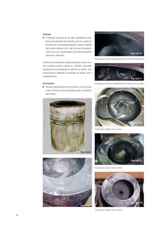 88
Causas
A diluição da película de óleo lubrificante exis-
tente nas paredes dos cilindros dá-se a partir do
excesso de combustível injetado, seja por débito
da bomba injetora com valor acima do especifi-
cado e/ou por pulverização incorreta (esguicho)
dos bicos injetores.
A partir do rompimento dessa película, ocorre con-
tato metálico entre o pistão e o cilindro, elevação
substancial da temperatura devido ao atrito, com
conseqüente dilatação excessiva do pistão até o
engripamento.
Correções
Revisar periodicamente a bomba e os bicos inje-
tores, conforme recomendado pela montadora/
fabricante.
Fig. 6.2.8
Fig. 6.2.9
Pulverização ocorrendo parcialmente fora da câmara de combustão
Pulverização ocorrendo parcialmente fora da câmara de combustão
Pulverização irregular do bico injetor
Pulverização irregular do bico injetor
Pulverização irregular do bico injetor
Fig. 6.2.10
Fig. 6.2.11
Fig. 6.2.12
Fig. 6.2.13
Fig. 6.2.14
 