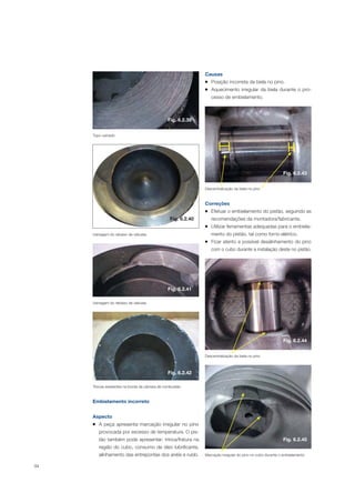 94
Topo usinado
Usinagem do rebaixo de válvulas
Usinagem do rebaixo de válvulas
Trincas existentes na borda da câmara de combustão
Embielamento incorreto
Aspecto
A peça apresenta marcação irregular no pino
provocada por excesso de temperatura. O pis-
tão também pode apresentar: trinca/fratura na
região do cubo, consumo de óleo lubrificante,
alinhamento das entrepontas dos anéis e ruído.
Causas
Posição incorreta da biela no pino.
Aquecimento irregular da biela durante o pro-
cesso de embielamento.
Correções
Efetuar o embielamento do pistão, seguindo as
recomendações da montadora/fabricante.
Utilizar ferramentas adequadas para o embiela-
mento do pistão, tal como forno elétrico.
Ficar atento a possível desalinhamento do pino
com o cubo durante a instalação deste no pistão.
Descentralização da biela no pino
Descentralização da biela no pino
Marcação irregular do pino no cubo durante o embielamento
Fig. 6.2.39
Fig. 6.2.41
Fig. 6.2.42
Fig. 6.2.43
Fig. 6.2.44
Fig. 6.2.45
Fig. 6.2.40
 
