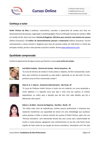 Conheça o tutor

André Vinícius da Silva é professor universitário, consultor e palestrante de vendas com foco em
desenvolvimento de pessoas, negociação e marketing digital. Possui certificação nacional em vendas e MBA
em Gestão de RH. Autor dos livros: Carreira & Negócios: 350 dicas para construir uma história de sucesso
(Editora Dracaena) e O melhor do desenvolvimento pessoal e empresarial (Editora Dracaena). Escreve
semanalmente a coluna Carreira e Negócios para mais de sessenta mídias em todo Brasil e é fonte das
principais revistas, jornais e sites quando o assunto é vendas. Acesse www.andrevinicius.com.



Qualidade comprovada

Confira os depoimentos de alguns alunos que fizeram o nosso curso online de vendas:


                José Mário Fedatto - Gerente de Vendas - Bento Gonçalves - RS
                "O curso de técnicas de vendas é muito prático e objetivo, de fácil compreensão, muito
                bom, pois conforme vai passando as aulas pode ir aplicando no seu dia-a-dia. Foi meu
                primeiro curso on-line e recomendo a todos”!


                Lilian R. G. C. Salerno - Assistente Administrativo - São Paulo- SP
                "O curso do Professor André Vinicius é muito rico em material, um curso atualizado e
                muito objetivo; é o segundo curso que faço e mais uma vez superou as minhas
                expectativas, eu indico pois a atenção que ele tem com cada detalhe que faz o
                diferencial, vale a pena".


                Edézia C. de Melo - Gerente de Negócios - Demillus - Recife - PE
                "Em todos estes anos de experiências, conheci poucos profissionais e empresas que
                souberam transformar sua capacidade de vencer em uma metodologia que auxiliasse
                outras pessoas a trilhar o mesmo caminho de sucesso..O André Vinicius, após criar sua
                "fórmula vencedora", vem oferecendo através dos seus cursos ead a oportunidade de
                muitas e muitas pessoas ,agregarem mais conhecimentos no seu dia a dia.Tenho muito
                orgulho de fazer parte da sua equipe de alunos vencedores. Vencedores sim!! Por quê


Curso Online: Vendedores de Alta Performance                                                    Página 10
 