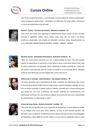 não? O seu comprometimento, a sua interação, os seus puxões de orelhas quando algum
               aluno se distancia, perde o foco , não poderia ser diferente. Por estas razões, recomendo
               os cursos de andrévinicius.com.br/ead.


               Nazaré T. Gomes - Corretora de Imóveis - Balneário Camboriú - SC
               "Este curso me trouxe mais segurança e conhecimento porque temos os mais variados
               recursos e sugestões, vídeos, livros, textos, links, sites, etc. As aulas e os fóruns
               dinâmicos, atualizados, mas simples de entender e praticar. Estou desenvolvendo em
               mim a MELHOR e MAIOR IDÉIA DO MUNDO, VENDER - VENDER - VENDER.




               Marilene Correa - Orientadora Educacional - Balneário Camboriú - SC
               "Mais um curso online excelente que tive a oportunidade de fazer. Fico feliz porque
               superei as expectativas. O que tenho a falar sobre o curso, é que todos devem fazer, pois
               só assim conhecerão sua qualidade. Quem realmente se dedica aprende sim e deve pôr
               em prática o que aprende, pois em muito irá auxiliá-lo na sua jornada diária. Obrigada
               professor pela dedicação que tem dispensado a mim como aluna”.


               Edimara de A. Camargo - Administradora - São Joaquim da Barra - SP
               "Às vezes pensamos que já aprendemos de tudo, e quando nos deparamos com cursos
               como este do professor André Vinicius é que vemos o quanto deixamos a desejar. O curso
               tem um ótimo conteúdo, é rápido, prático e objetivo. Acredito que a maioria das pessoas
               que optam por um curso a distância, são pessoas sedentas por conhecimento, mas
               desprovidas de tempo. Por isso tentamos adaptar nosso estilo de vida com a necessidade
               do conhecimento. Eu recomendo o curso!".


               Josiane de Jesus Hacke - Gerente Comercial - Curitiba - PR
               "Para mim foi uma benção este curso e gostaria de parabenizar o nosso Professor André.
               Eu já indiquei este curso para várias pessoas, sei que se eles fizerem também vão
               aprender como eu aprendi. O André buscou nos passar tudo que ele tem na sua Bagagem
               de Experiência. Nota 1000 mil prá ele. Adorei o curso, está me ajudando muito no meu



Curso Online: Vendedores de Alta Performance                                                  Página 11
 