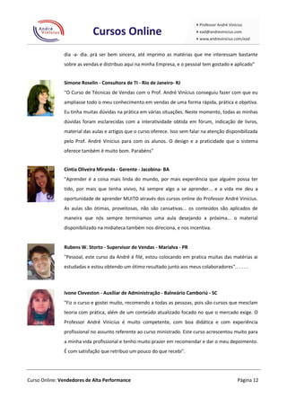 dia -a- dia. prá ser bem sincera, até imprimo as matérias que me interessam bastante
               sobre as vendas e distribuo aqui na minha Empresa, e o pessoal tem gostado e aplicado"


               Simone Roselin - Consultora de TI - Rio de Janeiro- RJ
               "O Curso de Técnicas de Vendas com o Prof. André Vinícius conseguiu fazer com que eu
               ampliasse todo o meu conhecimento em vendas de uma forma rápida, prática e objetiva.
               Eu tinha muitas dúvidas na prática em várias situações. Neste momento, todas as minhas
               dúvidas foram esclarecidas com a interatividade obtida em fórum, indicação de livros,
               material das aulas e artigos que o curso oferece. Isso sem falar na atenção disponibilizada
               pelo Prof. André Vinícius para com os alunos. O design e a praticidade que o sistema
               oferece também é muito bom. Parabéns"


               Cíntia Oliveira Miranda - Gerente - Jacobina- BA
               "Aprender é a coisa mais linda do mundo, por mais experiência que alguém possa ter
               tido, por mais que tenha vivivo, há sempre algo a se aprender... e a vida me deu a
               oportunidade de aprender MUITO através dos cursos online do Professor André Vinicius.
               As aulas são ótimas, proveitosas, não são cansativas... os conteúdos são aplicados de
               maneira que nós sempre terminamos uma aula desejando a próxima... o material
               disponibilizado na midiateca também nos direciona, e nos incentiva.


               Rubens W. Storto - Supervisor de Vendas - Marialva - PR
               "Pessoal, este curso da André é filé, estou colocando em pratica muitas das matérias ai
               estudadas e estou obtendo um ótimo resultado junto aos meus colaboradores".. . . . .



               Ivone Cleveston - Auxiliar de Administração - Balneário Camboriú - SC
               "Fiz o curso e gostei muito, recomendo a todas as pessoas, pois são cursos que mesclam
               teoria com prática, além de um conteúdo atualizado focado no que o mercado exige. O
               Professor André Vinícius é muito competente, com boa didática e com experiência
               profissional no assunto referente ao curso ministrado. Este curso acrescentou muito para
               a minha vida profissional e tenho muito prazer em recomendar e dar o meu depoimento.
               É com satisfação que retribuo um pouco do que recebi".




Curso Online: Vendedores de Alta Performance                                                    Página 12
 