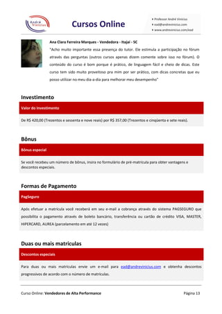 Ana Clara Ferreira Marques - Vendedora - Itajaí - SC
                 "Acho muito importante essa presença do tutor. Ele estimula a participação no fórum
                 através das perguntas (outros cursos apenas dizem comente sobre isso no fórum). O
                 conteúdo do curso é bom porque é prático, de linguagem fácil e cheio de dicas. Este
                 curso tem sido muito proveitoso pra mim por ser prático, com dicas concretas que eu
                 posso utilizar no meu dia-a-dia para melhorar meu desempenho"



Investimento
Valor do Investimento

De R$ 420,00 (Trezentos e sessenta e nove reais) por R$ 357,00 (Trezentos e cinqüenta e sete reais).



Bônus
Bônus especial

Se você recebeu um número de bônus, insira no formulário de pré-matrícula para obter vantagens e
descontos especiais.



Formas de Pagamento
PagSeguro

Após efetuar a matrícula você receberá em seu e-mail a cobrança através do sistema PAGSEGURO que
possibilita o pagamento através de boleto bancário, transferência ou cartão de crédito VISA, MASTER,
HIPERCARD, AUREA (parcelamento em até 12 vezes)



Duas ou mais matriculas
Descontos especiais

Para duas ou mais matrículas envie um e-mail para ead@andrevinicius.com e obtenha descontos
progressivos de acordo com o número de matrículas.



Curso Online: Vendedores de Alta Performance                                                     Página 13
 