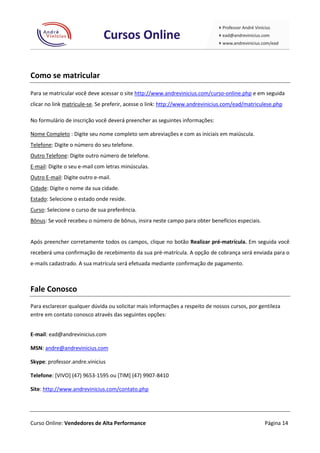 Como se matricular
Para se matricular você deve acessar o site http://www.andrevinicius.com/curso-online.php e em seguida
clicar no link matricule-se. Se preferir, acesse o link: http://www.andrevinicius.com/ead/matriculese.php

No formulário de inscrição você deverá preencher as seguintes informações:

Nome Completo : Digite seu nome completo sem abreviações e com as iniciais em maiúscula.
Telefone: Digite o número do seu telefone.
Outro Telefone: Digite outro número de telefone.
E-mail: Digite o seu e-mail com letras minúsculas.
Outro E-mail: Digite outro e-mail.
Cidade: Digite o nome da sua cidade.
Estado: Selecione o estado onde reside.
Curso: Selecione o curso de sua preferência.
Bônus: Se você recebeu o número de bônus, insira neste campo para obter benefícios especiais.


Após preencher corretamente todos os campos, clique no botão Realizar pré-matrícula. Em seguida você
receberá uma confirmação de recebimento da sua pré-matrícula. A opção de cobrança será enviada para o
e-mails cadastrado. A sua matrícula será efetuada mediante confirmação de pagamento.



Fale Conosco
Para esclarecer qualquer dúvida ou solicitar mais informações a respeito de nossos cursos, por gentileza
entre em contato conosco através das seguintes opções:


E-mail: ead@andrevinicius.com

MSN: andre@andrevinicius.com

Skype: professor.andre.vinicius

Telefone: [VIVO] (47) 9653-1595 ou [TIM] (47) 9907-8410

Site: http://www.andrevinicius.com/contato.php




Curso Online: Vendedores de Alta Performance                                                     Página 14
 