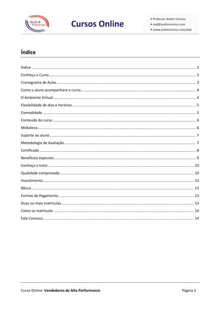 Índice

Índice ................................................................................................................................................................. 2
Conheça o Curso ................................................................................................................................................ 3
Cronograma de Aulas ........................................................................................................................................ 3
Como o aluno acompanhará o curso................................................................................................................. 4
O Ambiente Virtual ............................................................................................................................................ 4
Flexibilidade de dias e horários ......................................................................................................................... 5
Comodidade ...................................................................................................................................................... 5
Conteúdo do curso ............................................................................................................................................ 6
Midiateca ........................................................................................................................................................... 6
Suporte ao aluno ............................................................................................................................................... 7
Metodologia de Avaliação ................................................................................................................................. 7
Certificado ......................................................................................................................................................... 8
Benefícios especiais ........................................................................................................................................... 9
Conheça o tutor ............................................................................................................................................... 10
Qualidade comprovada ................................................................................................................................... 10
Investimento.................................................................................................................................................... 13
Bônus ............................................................................................................................................................... 13
Formas de Pagamento ..................................................................................................................................... 13
Duas ou mais matriculas.................................................................................................................................. 13
Como se matricular ......................................................................................................................................... 14
Fale Conosco .................................................................................................................................................... 14




Curso Online: Vendedores de Alta Performance                                                                                                             Página 2
 