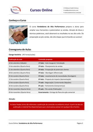 Conheça o Curso

                               O curso Vendedores de Alta Performance prepara o aluno para
                               ampliar seus horizontes e potencializar as vendas. Através de dicas e
                               técnicas poderosas, você observará os resultados no seu dia-a-dia. Da
                               preparação ao pós-venda, são oito etapas que te levarão ao sucesso!




Cronograma de Aulas
Carga horária: (40 horas/aulas)


Publicação da aula                        Conteúdo proposto

10 de setembro (Sábado)                   1ª Aula – Aula inaugural / Introdução
14 de setembro (Quarta-feira)             2ª Aula – Planejamento de vendas
21 de setembro (Quarta-feira)             3ª Aula – Prospecção de potenciais clientes
28 de setembro (Quarta-feira)             4ª Aula – Abordagem diferenciada
05 de outubro (Quarta-feira)              5ª Aula – Levantamento de necessidades (Sondagem)
12 de outubro (Quarta-feira)              6ª Aula – Proposta de impacto (Apresentação)
19 de outubro (Quarta-feira)              7ª aula – Negociação ( Contornando Objeções)
26 de outubro (Quarta-feira)              8ª aula – Fechamento (Compromisso)
02 de novembro (Quarta-feira)             9ª aula – Pós-venda (Fidelização)
09 de novembro (Quarta-feira)             Encerramento –Entrega do Plano de ação comercial


Atenção:


 As datas fixadas acima são referentes a publicação do conteúdo no ambiente virtual. A partir da data de
     publicação o material fica disponível para que o aluno possa acessar em qualquer dia e horário.




Curso Online: Vendedores de Alta Performance                                                   Página 3
 
