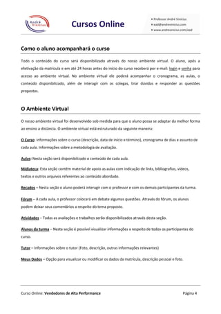 Como o aluno acompanhará o curso
Todo o conteúdo do curso será disponibilizado através do nosso ambiente virtual. O aluno, após a
efetivação da matrícula e em até 24 horas antes do início do curso receberá por e-mail: login e senha para
acesso ao ambiente virtual. No ambiente virtual ele poderá acompanhar o cronograma, as aulas, o
conteúdo disponibilizado, além de interagir com os colegas, tirar dúvidas e responder as questões
propostas.



O Ambiente Virtual
O nosso ambiente virtual foi desenvolvido sob medida para que o aluno possa se adaptar da melhor forma
ao ensino a distância. O ambiente virtual está estruturado da seguinte maneira:

O Curso: Informações sobre o curso (descrição, data de início e término), cronograma de dias e assunto de
cada aula. Informações sobre a metodologia de avaliação.

Aulas: Nesta seção será disponibilizado o conteúdo de cada aula.

Midiateca: Esta seção contém material de apoio as aulas com indicação de links, bibliografias, vídeos,
textos e outros arquivos referentes ao conteúdo abordado.

Recados – Nesta seção o aluno poderá interagir com o professor e com os demais participantes da turma.

Fórum – A cada aula, o professor colocará em debate algumas questões. Através do fórum, os alunos
podem deixar seus comentários a respeito do tema proposto.

Atividades – Todas as avaliações e trabalhos serão disponibilizados através desta seção.

Alunos da turma – Nesta seção é possível visualizar informações a respeito de todos os participantes do
curso.

Tutor – Informações sobre o tutor (Foto, descrição, outras informações relevantes)

Meus Dados – Opção para visualizar ou modificar os dados da matrícula, descrição pessoal e foto.




Curso Online: Vendedores de Alta Performance                                                      Página 4
 