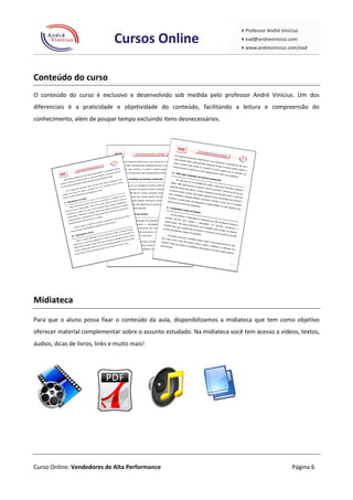 Conteúdo do curso
O conteúdo do curso é exclusivo e desenvolvido sob medida pelo professor André Vinícius. Um dos
diferenciais é a praticidade e objetividade do conteúdo, facilitando a leitura e compreensão do
conhecimento, além de poupar tempo excluindo itens desnecessários.




Midiateca
Para que o aluno possa fixar o conteúdo da aula, disponibilizamos a midiateca que tem como objetivo
oferecer material complementar sobre o assunto estudado. Na midiateca você tem acesso a vídeos, textos,
áudios, dicas de livros, links e muito mais!




Curso Online: Vendedores de Alta Performance                                                 Página 6
 
