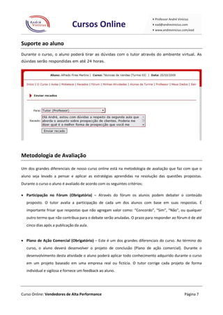 Suporte ao aluno
Durante o curso, o aluno poderá tirar as dúvidas com o tutor através do ambiente virtual. As
dúvidas serão respondidas em até 24 horas.




Metodologia de Avaliação

Um dos grandes diferenciais de nosso curso online está na metodologia de avaliação que faz com que o
aluno seja levado a pensar e aplicar as estratégias aprendidas na resolução das questões propostas.
Durante o curso o aluno é avaliado de acordo com os seguintes critérios:

 Participação no Fórum (Obrigatória) – Através do fórum os alunos podem debater o conteúdo
   proposto. O tutor avalia a participação de cada um dos alunos com base em suas respostas. É
   importante frisar que respostas que não agregam valor como: “Concordo”, “Sim”, “Não”, ou qualquer
   outro termo que não contribua para o debate serão anuladas. O prazo para responder ao fórum é de até
   cinco dias após a publicação da aula.


 Plano de Ação Comercial (Obrigatório) – Este é um dos grandes diferenciais do curso. Ao término do
   curso, o aluno deverá desenvolver o projeto de conclusão (Plano de ação comercial). Durante o
   desenvolvimento desta atividade o aluno poderá aplicar todo conhecimento adquirido durante o curso
   em um projeto baseado em uma empresa real ou fictícia. O tutor corrige cada projeto de forma
   individual e sigilosa e fornece um feedback ao aluno.




Curso Online: Vendedores de Alta Performance                                                 Página 7
 