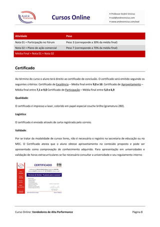 Atividade                                  Peso

Nota 01 = Participação no Fórum            Peso 3 (corresponde a 30% da média final)
Nota 02 = Plano de ação comercial          Peso 7 (corresponde a 70% da média final)
Média Final = Nota 01 + Nota 02



Certificado

Ao término do curso o aluno terá direito ao certificado de conclusão. O certificado será emitido seguindo os
seguintes critérios: Certificado de Excelência – Média final entre 9,0 e 10. Certificado de Aproveitamento –
Média final entre 7,1 e 9,0 Certificado de Participação – Média final entre 5,0 e 6,9

Qualidade:

O certificado é impresso a laser, colorido em papel especial couche brilho (gramatura 280).

Logística:

O certificado é enviado através de carta registrada pelo correio.

Validade:

Por se tratar da modalidade de cursos livres, não é necessário o registro na secretaria de educação ou no
MEC. O Certificado atesta que o aluno obteve aproveitamento no conteúdo proposto e pode ser
apresentado como comprovação de conhecimento adquirido. Para apresentação em universidades e
validação de horas extracurriculares se faz necessário consultar a universidade e seu regulamento interno




Curso Online: Vendedores de Alta Performance                                                      Página 8
 