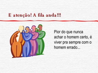 E atenção! A fila anda!!! Pior do que nunca achar o homem certo, é viver pra sempre com o homem errado... 