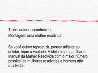 Texto: autor desconhecido Montagem: uma mulher resolvida Se você quiser reproduzir, passar adiante ou deletar, fique à vontade. A idéia é compartilhar o Manual da Mulher Resolvida com o maior número possível de mulheres resolvidas e homens não resolvidos... 