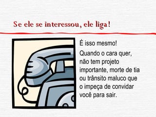 Se ele se interessou, ele liga! É isso mesmo! Quando o cara quer, não tem projeto importante, morte de tia ou trânsito maluco que o impeça de convidar você para sair. 