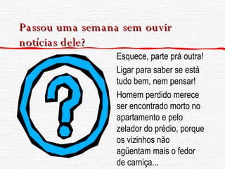 Passou uma semana sem ouvir notícias dele? Esquece, parte prá outra! Ligar para saber se está tudo bem, nem pensar! Homem perdido merece ser encontrado morto no apartamento e pelo zelador do prédio, porque os vizinhos não agüentam mais o fedor de carniça... 