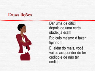 Duas lições Dar uma de difícil depois de uma certa idade, já era!!! Ridículo mesmo é fazer tipinho!!! E, além do mais, você vai se arrepender de ter cedido e de não ter cedido...  