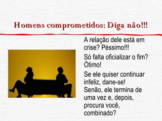 Homens comprometidos: Diga  não !!! A relação dele está em crise? Péssimo!!! Só falta oficializar o fim? Ótimo! Se ele quiser continuar infeliz, dane-se!  Senão, ele termina de uma vez e, depois, procura você, combinado? 
