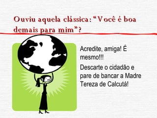 Ouviu aquela clássica: “Você é boa demais para mim”? Acredite, amiga! É mesmo!!! Descarte o cidadão e pare de bancar a Madre Tereza de Calcutá! 