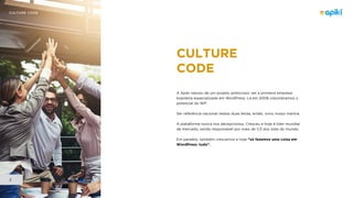 CULTURE CODE
2
CULTURE
CODE
A Apiki nasceu de um projeto ambicioso: ser a primeira empresa
brasileira especializada em WordPress. Lá em 2008 vislumbramos o
potencial do WP.
Ser referência nacional nestas duas letras, então, virou nosso mantra.
A plataforma nunca nos decepcionou. Cresceu e hoje é líder mundial
de mercado, sendo responsável por mais de 1/3 dos sites do mundo.
Em paralelo, também crescemos e hoje “só fazemos uma coisa em
WordPress: tudo”.
 