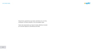 CULTURE CODE
41
Dessa forma, garantimos que todos caminhem em um ritmo
constante, na mesma direção e com prioridades claras.
Todos são responsáveis por fazer da Apiki referência mundial
em soluções digitais em WordPress até 2028.
 