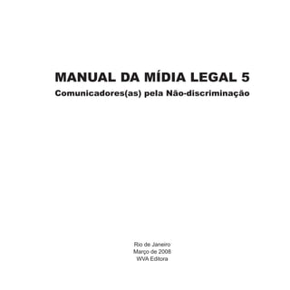 MANUAL DA MÍDIA LEGAL 5
Comunicadores(as) pela Não-discriminação




                Rio de Janeiro
                Março de 2008
                 WVA Editora
 