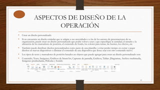 ASPECTOS DE DISEÑO DE LA
OPERACIÓN
• Crear un diseño personalizado
• Si no encuentra un diseño estándar que se adapte a sus necesidades o a las de los autores de presentaciones de su
organización, puede crear un diseño personalizado que podrá volver a usar y que especifique la cantidad, el tamaño y la
ubicación de los marcadores de posición, el contenido de fondo, los colores para temas, las fuentes, los efectos, etc.
• También puede distribuir diseños personalizados como parte de una plantilla y evitar perder tiempo en cortar y pegar
diseños en nuevas diapositivas o eliminar el contenido de una diapositiva que desee usar con otro contenido nuevo.
• Los tipos de texto y marcadores de posición basados en objetos que puede agregar para crear un diseño personalizado son:
• Contenido, Texto, Imágenes, Gráficos de SmartArt, Capturas de pantalla, Gráficos, Tablas ,Diagramas, Archivo multimedia,
Imágenes prediseñadas, Películas y Sonido
12
 