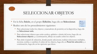 SELECCIONAR OBJETOS
• En la ficha Inicio, en el grupo Edición, haga clic en Seleccionar.
• Realice uno de los procedimientos siguientes:
• Para seleccionar todos los objetos y marcadores de posición en la diapositiva, haga clic
en Seleccionar todo.
• Para seleccionar objetos que están ocultos, apilados o detrás del texto, haga clic en
Seleccionar objetos y, a continuación, dibuje un cuadro sobre los objetos.
• Para abrir el panel de selección, donde puede seleccionar, realizar selecciones múltiples,
mostrar, ocultar, o cambiar el orden de los objetos, haga clic en Panel de selección y, a
continuación, haga clic en las opciones que desee.
20
 