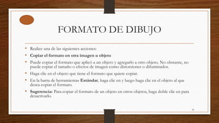 FORMATO DE DIBUJO
• Realice una de las siguientes acciones:
• Copiar el formato en otra imagen u objeto
• Puede copiar el formato que aplicó a un objeto y agregarlo a otro objeto. No obstante, no
puede copiar el tamaño o efectos de imagen como distorsiones o difuminados.
• Haga clic en el objeto que tiene el formato que quiere copiar.
• En la barra de herramientas Estándar, haga clic en y luego haga clic en el objeto al que
desea copiar el formato.
• Sugerencia: Para copiar el formato de un objeto en otros objetos, haga doble clic en para
desactivarlo.
26
 
