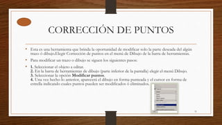 CORRECCIÓN DE PUNTOS
• Esta es una herramienta que brinda la oportunidad de modificar solo la parte deseada del algún
trazo ó dibujo.Elegir Corrección de puntos en el menú de Dibujo de la barra de herramientas.
• Para modificar un trazo o dibujo se siguen los siguientes pasos:
• 1. Seleccionar el objeto a editar.
2. En la barra de herramientas de dibujo (parte inferior de la pantalla) elegir el menú Dibujo.
3. Seleccionar la opción Modificar puntos.
4. Una vez hecho lo anterior, aparecerá el dibujo en forma punteada y el cursor en forma de
estrella indicando cuales puntos pueden ser modificados ó eliminados.
31
 