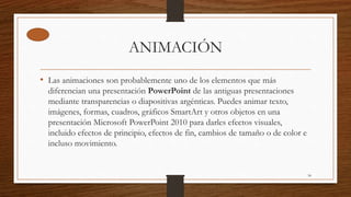 ANIMACIÓN
• Las animaciones son probablemente uno de los elementos que más
diferencian una presentación PowerPoint de las antiguas presentaciones
mediante transparencias o diapositivas argénticas. Puedes animar texto,
imágenes, formas, cuadros, gráficos SmartArt y otros objetos en una
presentación Microsoft PowerPoint 2010 para darles efectos visuales,
incluido efectos de principio, efectos de fin, cambios de tamaño o de color e
incluso movimiento.
34
 