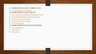 2.7 HERRAMIENTAS DE CORRECCIÓN
• 2.7.1 Ortografía y Gramática
2.8 HERRAMIENTAS DE OBJETO
• 2.8.1 Agrupar, desagrupar y reagrupar objetos
• 2.8.2 Ordenar objetos en distintos planos
• 2.8.3 Corrección de puntos
• 2.8.3 Diseño a manos libres
• 2.8.4 Autoformas
2.9 HERRAMIENTAS DE MULTIMEDIOS
• 2.9.1 Animación
• 2.9.2 Audio
• 2.9.3 Video
4
 