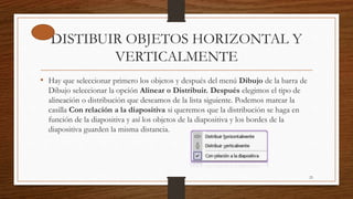 DISTIBUIR OBJETOS HORIZONTAL Y
VERTICALMENTE
• Hay que seleccionar primero los objetos y después del menú Dibujo de la barra de
Dibujo seleccionar la opción Alinear o Distribuir. Después elegimos el tipo de
alineación o distribución que deseamos de la lista siguiente. Podemos marcar la
casilla Con relación a la diapositiva si queremos que la distribución se haga en
función de la diapositiva y así los objetos de la diapositiva y los bordes de la
diapositiva guarden la misma distancia.
23
 
