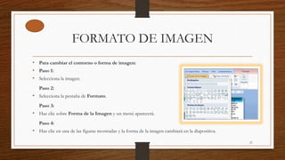 FORMATO DE IMAGEN
• Para cambiar el contorno o forma de imagen:
• Paso 1:
• Selecciona la imagen.
Paso 2:
• Selecciona la pestaña de Formato.
Paso 3:
• Haz clic sobre Forma de la Imagen y un menú aparecerá.
Paso 4:
• Haz clic en una de las figuras mostradas y la forma de la imagen cambiará en la diapositiva.
27
 