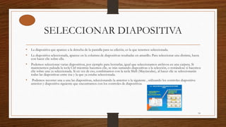 SELECCIONAR DIAPOSITIVA
• La diapositiva que aparece a la derecha de la pantalla para su edición, es la que tenemos seleccionada.
• La diapositiva seleccionada, aparece en la columna de diapositivas resaltadas en amarillo. Para seleccionar una distinta, basta
con hacer clic sobre ella.
• Podemos seleccionar varias diapositivas, por ejemplo para borrarlas, igual que seleccionamos archivos en una carpeta. Si
mantenemos pulsada la tecla Ctrl mientras hacemos clic, se irán sumando diapositivas a la selección, o restándose si hacemos
clic sobre una ya seleccionada. Si en vez de eso, combinamos con la tecla Shift (Mayúsculas), al hacer clic se seleccionarán
todas las diapositivas entre ésa y la que ya estaba seleccionada.
• Podemos recorrer una a una las diapositivas, seleccionando la anterior o la siguiente , utilizando los controles diapositiva
anterior y diapositiva siguiente que encontramos con los controles de diapositivas.
14
 