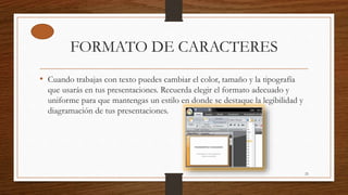 FORMATO DE CARACTERES
• Cuando trabajas con texto puedes cambiar el color, tamaño y la tipografía
que usarás en tus presentaciones. Recuerda elegir el formato adecuado y
uniforme para que mantengas un estilo en donde se destaque la legibilidad y
diagramación de tus presentaciones.
25
 