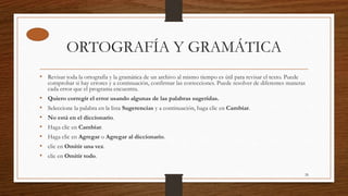 ORTOGRAFÍA Y GRAMÁTICA
• Revisar toda la ortografía y la gramática de un archivo al mismo tiempo es útil para revisar el texto. Puede
comprobar si hay errores y a continuación, confirmar las correcciones. Puede resolver de diferentes maneras
cada error que el programa encuentra.
• Quiero corregir el error usando algunas de las palabras sugeridas.
• Seleccione la palabra en la lista Sugerencias y a continuación, haga clic en Cambiar.
• No está en el diccionario.
• Haga clic en Cambiar.
• Haga clic en Agregar o Agregar al diccionario.
• clic en Omitir una vez.
• clic en Omitir todo.
28
 
