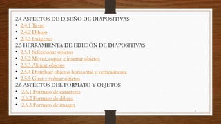 2.4 ASPECTOS DE DISEÑO DE DIAPOSITIVAS
• 2.4.1 Texto
• 2.4.2 Dibujo
• 2.4.3 Imágenes
2.5 HERRAMIENTA DE EDICIÓN DE DIAPOSITIVAS
• 2.5.1 Seleccionar objetos
• 2.5.2 Mover, copiar e insertar objetos
• 2.5.3 Alinear objetos
• 2.5.4 Distribuir objetos horizontal y verticalmente
• 2.5.5 Girar y voltear objetos
2.6 ASPECTOS DEL FORMATO Y OBJETOS
• 2.6.1 Formato de caracteres
• 2.6.2 Formato de dibujo
• 2.6.3 Formato de imagen
3
 