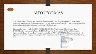 AUTOFORMAS
• Son los dibujos y figuras que trae el softwer (en este caso de power pointt y wor) y que
puedes colocar dentro de tu documento , ya sea para adornarlo o para crear otras figuras. Por
ej: estrellas, cuadrados, círculos, nubes para diálogos, etc.
Para usarlos sólo ve a la BARRA DE HERRAMIEMTAS, busca el botón que dice
INSERTAR o bien, ve a la barra de DIBUJO, al pié de la página. Ahí te saldrán varias
opciones, ándate a IMÁGEN y luego haces clic en AUTOFORMAS. Elige la categoría y la
figura que quieras, luego podrás agrandarla o achicarla (con el mousse) y cambiarle el color,
etc.
33
 