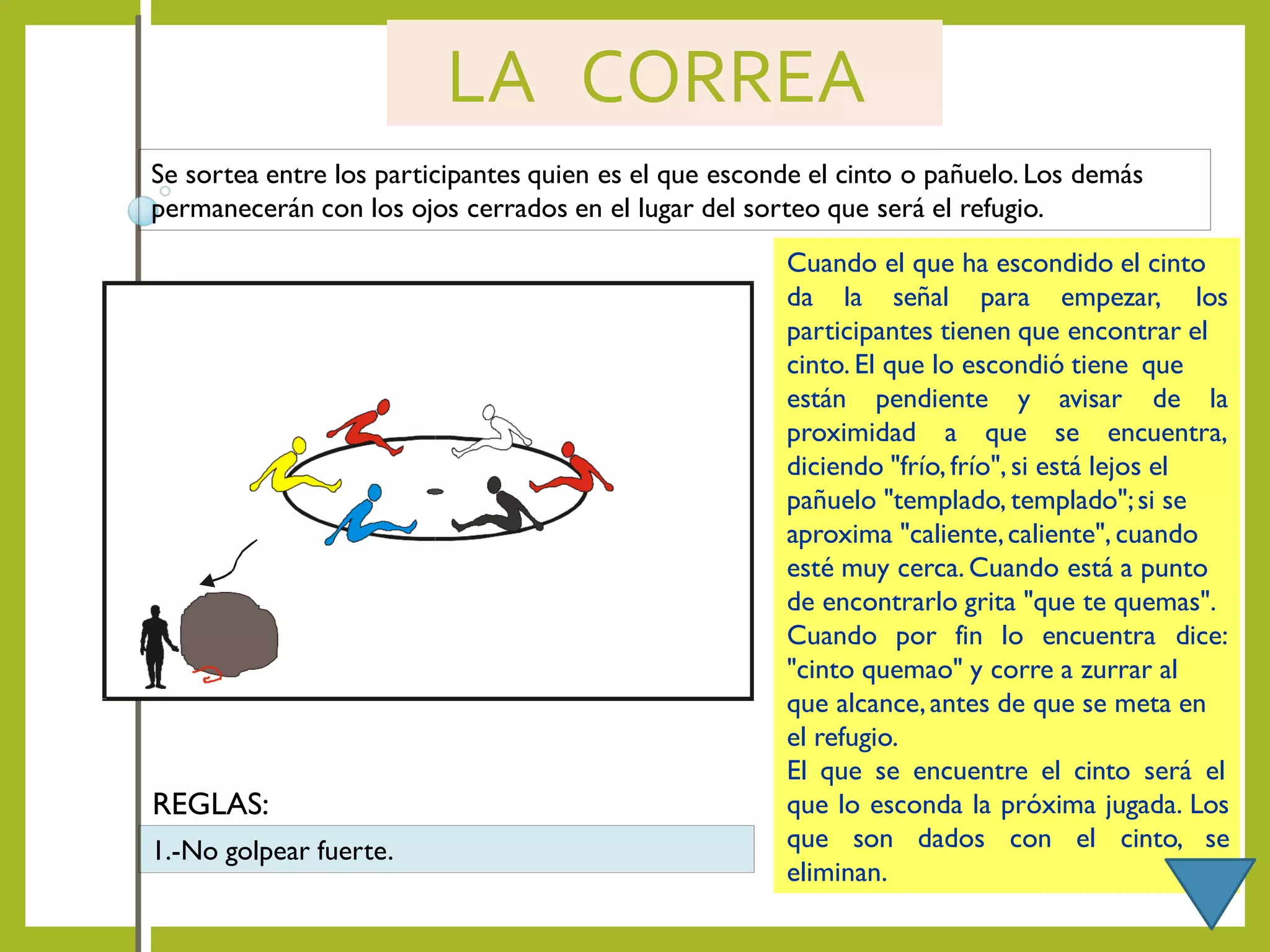 LA CORREA
Se sortea entre los participantes quien es el que esconde el cinto o pañuelo. Los demás
permanecerán con los ojos cerrados en el lugar del sorteo que será el refugio.
Cuando el que ha escondido el cinto
da la señal para empezar, los
participantes tienen que encontrar el
cinto. El que lo escondió tiene que
están pendiente y avisar de la
proximidad a que se encuentra,
diciendo "frío, frío", si está lejos el
pañuelo "templado, templado";si se
aproxima "caliente,caliente", cuando
esté muy cerca. Cuando está a punto
de encontrarlo grita "que te quemas".
Cuando por fin lo encuentra dice:
"cinto quemao" y corre a zurrar al
que alcance,antes de que se meta en
el refugio.
El que se encuentre el cinto será el
que lo esconda la próxima jugada. Los
que son dados con el cinto, se
eliminan.
1.-No golpear fuerte.
REGLAS:
 