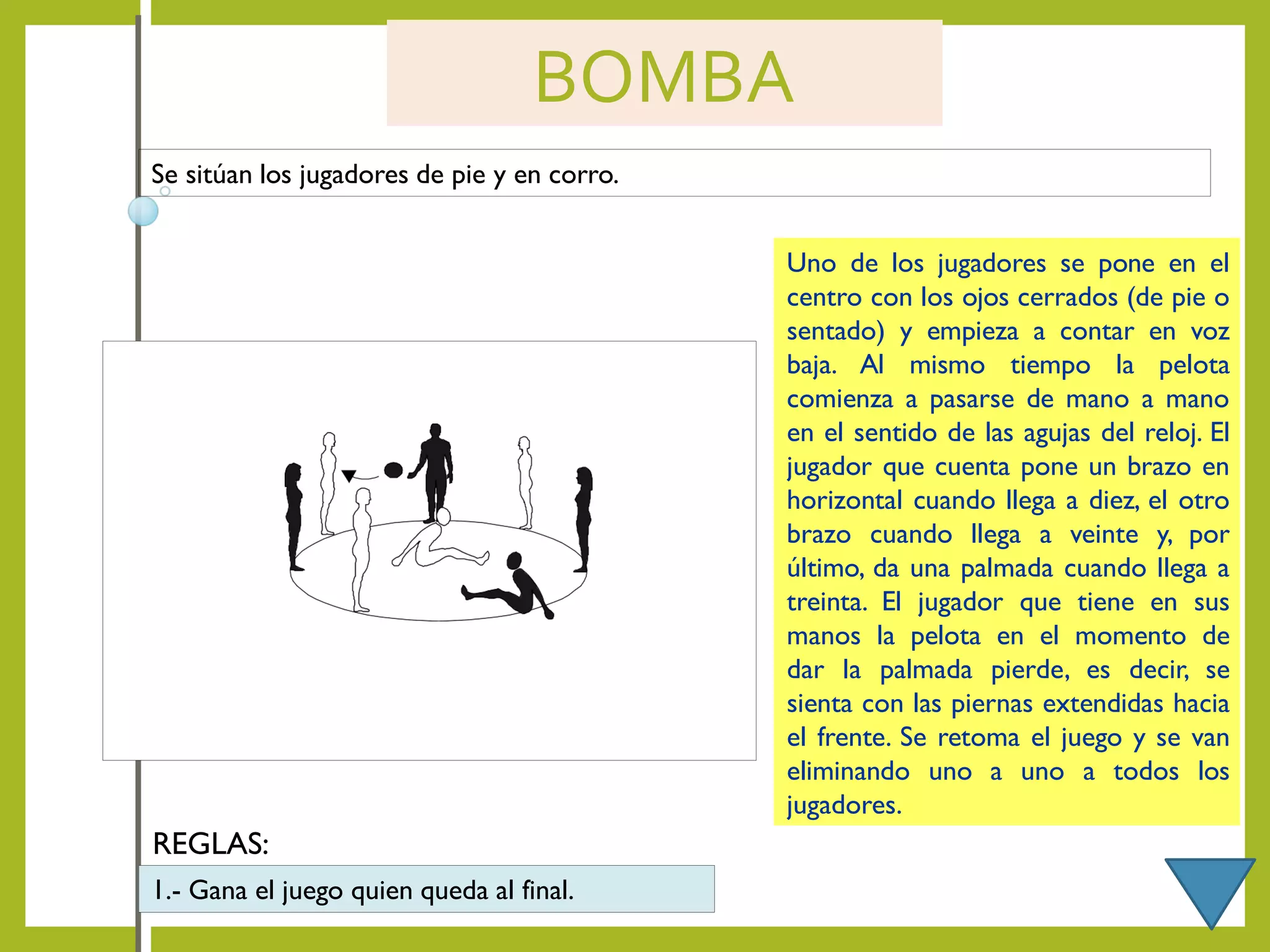 BOMBA
Se sitúan los jugadores de pie y en corro.
Uno de los jugadores se pone en el
centro con los ojos cerrados (de pie o
sentado) y empieza a contar en voz
baja. Al mismo tiempo la pelota
comienza a pasarse de mano a mano
en el sentido de las agujas del reloj. El
jugador que cuenta pone un brazo en
horizontal cuando llega a diez, el otro
brazo cuando llega a veinte y, por
último, da una palmada cuando llega a
treinta. El jugador que tiene en sus
manos la pelota en el momento de
dar la palmada pierde, es decir, se
sienta con las piernas extendidas hacia
el frente. Se retoma el juego y se van
eliminando uno a uno a todos los
jugadores.
REGLAS:
1.- Gana el juego quien queda al final.
 