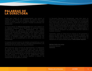 Diseño para Todos es una conceptualización que prioriza la
importancia de eliminar los obstáculos del entorno físico para
facilitar el acceso y uso de los espacios públicos y los servicios
urbanos para la población en general, incluidas las personas con
discapacidad.
La tercera Edición del Manual de Acceso tiene como objetivo ser
un referente obligatorio en el diseño de los proyectos urbanos,
arquitectónicos y gráficos; estableciendo de manera
técnica-científica, las adecuaciones de los espacios, que faciliten el
acceso a las personas con discapacidad, adultos mayores, mujeres
embarazadas, multi-familias y personas con alguna limitación
temporal o permanente de orden visceral o por talla y peso; que
viabilice un verdadero Diseño para Todos alejándonos así, del
supuesto de que la accesibilidad es solo para las personas con
discapacidad.
El presente manual se basa en las medidas antropométricas y en las
ayudas técnicas que hacen posible el adecuado desplazamiento y las
actividades de las personas con alguna limitación.
Cabe mencionar, que el proceso de reglamentación y la elaboración
de normas de diseño y construcción para crear un ambiente
accesible es una tarea colectiva y de largo plazo. Está dirigido a
quienes proyectan, construyen y mantienen el entorno en nuestra
comunidad, a los estudiantes de las diversas disciplinas involucradas
en este proceso y a quienes, sin ser profesionales, buscan
información técnica que les permita modificar y construir las
instalaciones de uso público y privado.
La Secretaría Nacional de Discapacidad, como ente rector en
materia de políticas públicas de discapacidad, tiene el compromiso
de promover que los derechos de las Personas con Discapacidad
sean trasversales en todos los aspectos; siendo la Accesibilidad la
puerta de entrada más evidente a la hora de evaluar los espacios
físicos. Estamos convencidos de que adaptar las edificaciones y la
ciudad para hacerlos accesibles no constituye un esfuerzo mayor, es
simplemente incorporar valor al diseño. Estos requerimientos y
criterios deberán enriquecer los proyectos y garantizar edificios y
ciudades inclusivas.
Finalmente, queda en manos de los usuarios el uso pertinente y
efectivo de este manual, así como su promoción y difusión, que
estamos seguros será de gran utilidad para el mejoramiento de
espacios y entornos comunitarios que permitan un acceso en
equiparación de oportunidades porque Todos Somos Iguales.
 
