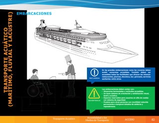 Las embarcaciones deben contar con:
Itinerarios horizontales y verticales accesibles.
Un buen sistema de orientación y señalización visual,
táctil y acústica.
Espacios reservados para usuarios en silla de ruedas
con sistema de seguridad.
Puestos para otras personas con movilidad reducida
permanente o temporal dotados de asideros y
reposabrazos.
 