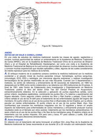 36
Figura 36. Tabaquismo.
ANEXO
NOTAS DE UN VIAJE A COREA y CHINA
En una visita de estudios de medicina tradicional, durante los meses de agosto, septiembre y
octubre, tuvimos oportunidad de realizar un entrenamiento en la Academia de Medicina Tradicional
de Corea (RPDC), otro en la Academia de Medicina Tradicional China de la provincia de Shaanxi
(Xian) y en el Hospital de Rehabilitación Xiaotangshan, así como una visita a la Academia de
Medicina Tradicional de Beijing en la cual tuvimos oportunidad de observar muchos detalles técnicos
y conocer muchas experiencias que resultan aplicables y útiles, algunas de las cuales consideramos
de interés reproducir para los médicos de la familia.
A. El enfoque moderno de la academia coreana combina la medicina tradicional con la medicina
occidental y el estudio inicial de muchos pacientes incluye: hematología, química sanguínea,
inmunología, ECG, EEG y radiología, por mencionar algunos exámenes, y realizan investigación
farmacológica de las plantas medicinales de uso más frecuente. Cuentan con 5 departamentos o
institutos, es centro de referencia y entrenamiento de 90 secciones de tratamiento, en 1985 fue
designada por la OMS como centro colaborativo y se relaciona con 200 instituciones de 23 países. A
fines de 1991, este Centro de Colaboración para Investigación y Estandarización en Medicina
Tradicional, publicó el libro del doctor Choe Tae Sor Clinical Practice on Acupuncture,
extraordinariamente didáctico. En la selección y aplicación de puntos específicos señala, como
primer criterio, resultados espléndidos, combinando los puntos Mo y Yu (alarma y asentimiento) del
órgano afectado. Como segundo criterio combina los Won y Rak (fuente y pasaje). Como tercer
criterio señala el uso de los Xi-cleft para el tratamiento de las enfermedades agudas del órgano del
meridiano. El cuarto criterio es el uso de los puntos Hoe o influenciales de los 8 tejidos, por su efecto
peculiar en ciertas enfermedades. El quinto criterio es el uso de los puntos Maek -Gyo- Hoe
(confluentes) que conectan los meridianos irregulares con los 12 regulares y tienen un amplio
espectro de tratamiento para enfermedades de varios meridianos y clínicamente producen buenos
resultados (este es el llamado por otros autores: tratamiento por los meridianos extraordinarios). El
sexto criterio es el uso de los puntos Hap o He Sea de los meridianos yang. El séptimo criterio es el
tratamiento con los puntos mayores: IG4 para cara y boca, P7 para cabeza y cuello, E36 para
abdomen y V40 para afecciones dorsolumbares.
B. Asma bronquial. ,
En relación con el tratamiento del asma bronquial, el profesor Kim Jong Riop de la Academia de
Medicina tradicional de Carea recomienda el uso durante 20 a 30 minutos con estimulación fuerte,
http://bookmedico.blogspot.com
http://bookmedico.blogspot.com
 
