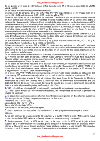 37
de los puntos V13, extra B1 (Dingchuan, antes llamado extra 17 a 1/2 cun a cada lado de VG14),
VG14 y VC22.
En los casos más crónicos recomienda moxibustión.
Si existe dolor de garganta, E9 y P9. Si hay tos, P1 y P6; expectoración, V13 y VC23; dolor en el
pecho, C1 y CS4; palpitaciones, CS6 y VC6 y astenia, V20 y E36.
El doctor Hao Shao Jie de la Academia de Medicina Tradicional China de la Provincia de Shaanxi,
en Xian, señala que en China se han realizado muchas investigaciones en los últimos años sobre el
tratamiento y la prevención del asma. En el control de la crisis aguda, el punto de elección es el Pio
(en el borde externo y a la mitad del primer metacarpiano en la unión de la piel de la palma con la del
dorso) con estímulo continuo inicial en ambos lados durante 1 ó 2 minutos, se repite el estímulo cada
5 minutos hasta controlar la crisis, el 80 % de los pacientes está bien en una hora. En los más
jóvenes puede utilizarse el P6 que es menos doloroso y tiene efecto similar.
Cuando mejora la disnea y respira mejor, se agregan E36 y VG14. Pueden usarse también VC4 y el
extra Dingchuan antes mencionado. Algunos médicos sólo usan el punto Dingchuan con estímulo
continuo y se prefiere en los ancianos y bronquíticos.
En el tratamiento intercrisis se trata la causa, y los puntos más utilizados son V13, VC17, P9 y R3
con acupuntura y moxibustión, 2 ó 3 veces por semana.
Si hay expectoración, agregar E40 y VC12. En pacientes muy crónicos con afectación cardiaca,
agregan CS6 y V15 para reforzar el corazón. Muchos reportan índices de resultados satisfactorios
por encima del 80 % con estos criterios. En Shangai, en un estudio de 300 casos, reportaron un 87
% de resultados satisfactorios.
En los niños también usan las ventosas o "cupping", incluso en la crisis aguda en VG14 y V12-13, el
50 % mejora sólo con esto, sin agujas. También puede usarse la ventosa después de la acupuntura.
Algunos utilizan una ventosa grande que incluye los 3 puntos. También señala el tratamiento con
ventosas en los puntos Shu o de asentimiento.
En los casos de asma más frecuente en la estación fría o invierno, se recomienda el tratamiento con
moxibustión y se comienza en verano, cada 10 días, poniendo 10 conos en V13, VC22 y VG10 en el
primer año. Si se usa tabaco de moxa, calentar cada punto 3 veces en una sesión de 15 minutos. En
el segundo año, VG14 y V12 con moxibustión igual.
En el tercer año, V13 y VC17. En un estudio prospectivo de 1.000 casos tratados, se obtuvieron 300
curaciones y 300 resultaron muy mejorados, con un índice total de resultados positivos de 86 %.
C. En la hipertensión arterial (HTA), el profesor Kim long Ryop de la Academia de Medicina
Tradicional de Corea, nos planteó que la alteración que se encontraba habitualmente era una
debilidad del yin del riñón y un exceso del yang de hígado, por lo que el tratamiento general iba
dirigido a sedar el yang del hígado y tonificar el yin del riñón:
1. V18 - H3 - H2 por el método SA, o estimulación fuerte de 20 segundos de duración cada vez.
V23 - R3 - por el método Bo, o estimulación moderada, de 10 segundos de duración la primera vez,
y luego no estimular.
2. El segundo esquema consiste en alternar 3 combinaciones de puntos en días alternos sucesivos,
5 ciclos, que duran 15 días y después una semana de descanso.
Primer día V10 – IG11 - E36;
Segundo día ID9 – IG10 – B10 y
Tercer día VG14 - IG4 - VB39
Por 5 días y 7 de descanso, después repetir.
3. IG10 - Inyección con novocaína 1 % y vitaminas 2 o 3 ml y dígitoestimulación por el propio
paciente.
4. E9 con estímulo de la vena durante 10 segundos y el punto yintang o extra HN3 según la nueva
nomenclatura de la OMS (sello de la frente), este es un tratamiento muy prolongado.
5. Auriculopuntura. Punto de HTA en el dorso de la oreja, punto de HTA en el ángulo antero-
superior de la fosita triangular o escafoidea, punto simpático o neurovegetativo en el ángulo antero-
inferior y Shen-men en el ángulo posterior hacia adelante arriba y el del corazón 108 (concha)
durante 1 hora, 2 ó 3 veces por semana. Puede ser diario al inicio del tratamiento.
http://bookmedico.blogspot.com
http://bookmedico.blogspot.com
 