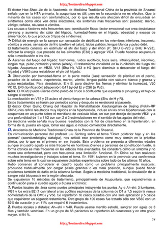 38
El doctor Hao Shao Jie de la Academia de Medicina Tradicional China de la provincia de Shaanxi
señala que en la HTA primaria, la acupuntura es útil, pero en la secundaria no es efectiva. Que la
mayoría de los casos son asintomáticos, por lo que resulta una afección difícil de encuadrar en
síndromes como ellos ven otras afecciones, los síntomas más frecuentes son: pesadez, mareo,
vértigo, cefalea, náuseas o vómitos.
Las causas o factores más frecuentes son: constitución física, factor emocional que crea desbalance
yin-yang y aumento del calor del hígado, humedad-flema en el hígado, obesidad y exceso de
alimentación, lo que produce 3 tipos de síndromes:
1- Déficit de energía en la sangre con sensación de debilidad en los miembros inferiores, insomnio,
vómitos a veces, sensación de frío (prefiere el calor), labios pálidos, lengua blanca y pulso débil.
El tratamiento consiste en estimular el shi del bazo y del riñón (P. SHU B-V20 y SHU R-V23),
reforzar la energía que procede de los alimentos (E3ó) y agregar VC4. Puede hacerse acupuntura
sola o moxibustión o los dos.
2- Ascenso del fuego del hígado: bochornos, ruidos auditivos, boca seca, intranquilidad, insomnio,
lengua roja, pulso profundo y tenso (wirely). El tratamiento consistirá en la in-hibición del fuego del
hígado. Acupuntura en VB20, V18 (Shu H), V23 e H2 (para disminuir o descender el fuego del
hígado) y VB43 para restablecer el yin del hígado.
3- Obstrucción por humedad-flema en la parte media (jiao): sensación de plenitud en el pecho,
pesadez de la cabeza, inapetencia, mareo, vómito, lengua pálida con saburra blanca y gruesa y
pulso resbaladizo. Para desobstruir, E y B, para disolver las flemas y eliminar la humedad, V20
VC12, E40 (tonificación) (dispersión) E41 (qi del E) y CS6 (ó Pc6).
Nota: El VG20 puede usarse como punto de cruce o confluente que equilibra el yin-yang y el flujo de
sangre al cerebro.
La moxibustión en V18 y 23 aclara el viento-fuego en la cabeza (Shu de H y R).
Estos tratamientos se harán por períodos cortos y después se revalorará al paciente.
El doctor Chen Quing Chang del Hospital de Rehabilitación Xiaotangshan de Beijing (Pekín-RP
China) nos refirió resultados muy rápidos en la hipertensión, incluso en las crisis hipertensivas con la
acupuntura en un punto sobre el meridiano de vesícula biliar, un cun por debajo del punto VB31 y a
una profundidad de 1 a 11/2 cun con 2 ó 3 estimulaciones en el sentido de las agujas del reloj.
En medicina verde señala muy buenos resultados con la flor de crisantemo en la hipertensión, en
forma de té, puesta en agua, tomar esa agua, o incluso comiéndola directamente.
D. Academia de Medicina Tradicional China de la Provincia de Shaanxi.
En comunicación personal del profesor Líu Senting sobre el tema "Dolor posterior bajo y en las
piernas" (sacrolumbalgiay ciatalgia), nos señaló este problema como muy común en la práctica
clínica, por lo que es el primero en ser tratado. Este problema se presenta a diferentes edades
aunque el cuadro agudo es más frecuente en hombres jóvenes y personas de constitución fuerte, la
forma crónica es más frecuente en las edades más avanzadas. Se considera como un síntoma y no
como una enfermedad, pero con frecuencia crea limitación funcional. En China se han realizado
muchas investigaciones y trabajos sobre el tema. En 1991 tuvieron en la provincia una conferencia
sobre este tema en la cual se expusieron distintas experiencias sobre todo de los últimos 10 años.
Hubo consenso al considerar el cuadro agudo como un problema principalmente muscular,
producido habitualmente por cargar pesos grandes o en mala posición, aunque puede haber
problemas también de daño en la columna lumbar. Según la medicina tradicional, la circulación de la
sangre está bloqueada en la región afectada.
Se expusieron 16 métodos de tratamiento, principalmente de Acupuntura, que expondremos a
continuación para el cuadro agudo y 6 para el crónico:
1. Puntos locales del área como puntos principales incluyendo los puntos Ay o Ah-shi: 3 lumbares,
VG3 y los extra B2 (1 cun lateral a las apófisis espinosas de la columna de D1 a 1,5 según la nueva
nomenclatura de la OMS) y V56. Se reportaron 76 casos curados con una sola aplicación y 5 casos
que requirieron un segundo tratamiento. Otro grupo de 100 casos fue tratado sólo con VB30 con un
82% de curación y un 11% que requirió 6 tratamientos.
2. Puntos locales y distales: Ah--shi + V40. Puede usarse martillo estrella, sangrar con aguja de 3
filos y también ventosas. En un grupo de 68 pacientes se reportaron 48 curaciones y en otro grupo
mayor, el 94 %.
http://bookmedico.blogspot.com
http://bookmedico.blogspot.com
 